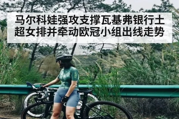 马尔科娃强攻支撑瓦基弗银行土超女排并牵动欧冠小组出线走势